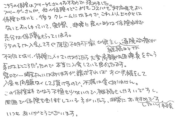 こちらの保険はブリーダーさんのおすすめで決めました。
            ブリーダーさんが、他の保険のどこよりもコスパも対応もよい保険でないと、後々クレームになるので、これ以上の所はないとおっしゃっていて、実際、非常に良心的な保険料で充分な補償をもらっています。
            うちの子は入会してすぐ原因不明の下痢が発生し継続的な通院治療が不可欠となり、保険に入っていなかったら大変高額な治療費を払う事になるところだったので本当に入会していて良かったです。
            窓口で一時支払いはありますが、請求すればすぐ手続きをして入金も問題なくして頂けるので、不満は全くありません。
            この保険料でしたら負担も少ないので継続もしやすいですし、周囲で保険を検討している方がいたら、非常におすすめしたい保険です。
            いつもありがとうございます。
            