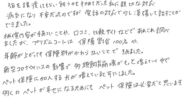 猫を譲渡してもらい飼うのも初めてだった私に親切な対応
            病気になり不安だったのですが電話の対応で少し落ち着いて話すことができました。
            補償内容が手厚いことや、口コミ、比較サイトなどであれこれ調べましたが、プリズムコールは補償割合100％や年齢が上がっても保険料が変わらないことで決めました。
            新型コロナウイルスの影響で多頭飼育崩壊がもっと増えていく中でペット保険に加入する方が増えていると耳にしました。
            多くのペットが幸せになるためにもペット保険は必要だと思います。
            