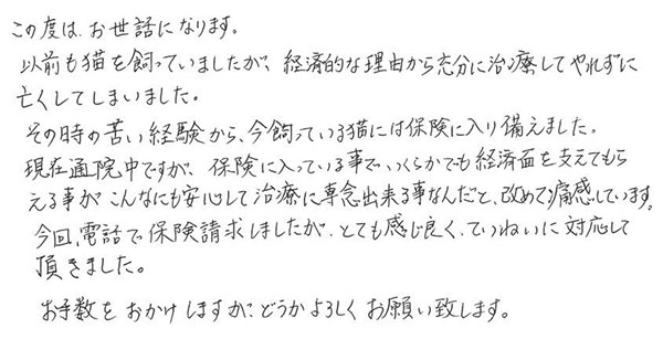 この度は、お世話になります。
            以前も猫を飼っていましたが、経済的な理由から充分に治療してやれずに亡くしてしまいました。
            その時の苦い経験から、今飼っている猫には保険に入り備えました。
            現在通院中ですが、保険に入っている事でいくらかでも経済面を支えてもらえる事がこんなにも安心して治療に専念出来る事なんだと改めて痛感しています。
            今回、電話で保険請求しましたが、とても感じ良くていねいに対応して頂きました。
            お手数をおかけしますがどうかよろしくお願い致します。
            