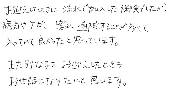 お迎えしたときに流れで加入した保険でしたが、病気やけが、案外通院することが多くて入っていて良かったと思っています。
              また別な子をお迎えしたときもお世話になりたいと思います。
              