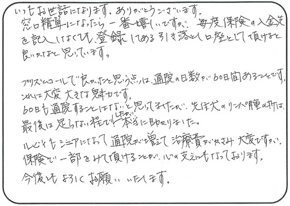 いつもお世話になります。ありがとうございます。
                  窓口精算になったら一番嬉しいですが、毎度保険の入金先を記入しなくても登録してある引き落とし口座として頂けると良いかなと思っています。
                  プリズムコールで良かったと思う点は、通院の日数が60日間あることです。
                  これは大変大きな魅力です。
                  60日も通院することはないと思ってましたが、先住犬のリンパ種の折は最後は足らない程でしたが本当に助かりました。
                  ルビィもシニアになって通院が増えて治療費がかさみ大変ですが、保険で一部をみて頂けることが心の支えにもなっております。
                  今後ともよろしくお願いいたします。
                  